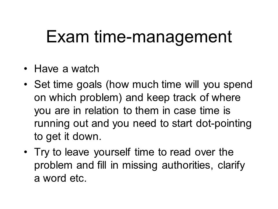 Exam time-management Have a watch Set time goals (how much time will you spend on which problem) and keep track of where you are in relation to them in case time is running out and you need to start dot-pointing to get it down.