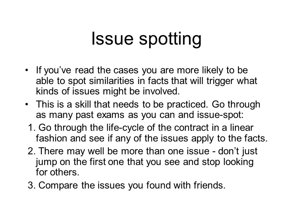 Issue spotting If you’ve read the cases you are more likely to be able to spot similarities in facts that will trigger what kinds of issues might be involved.