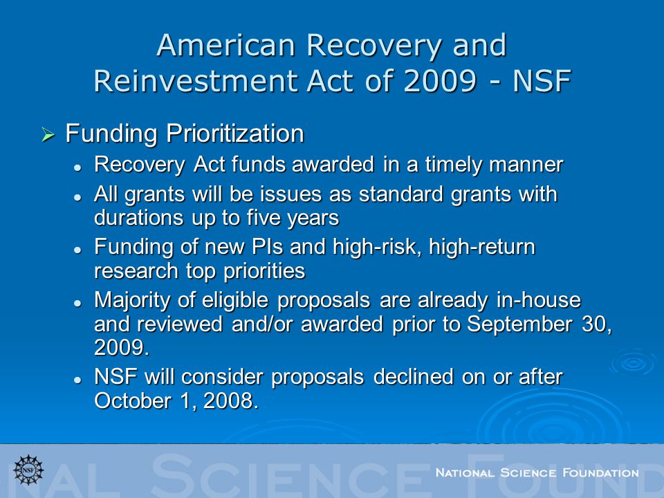 American Recovery and Reinvestment Act of NSF  Funding Prioritization Recovery Act funds awarded in a timely manner Recovery Act funds awarded in a timely manner All grants will be issues as standard grants with durations up to five years All grants will be issues as standard grants with durations up to five years Funding of new PIs and high-risk, high-return research top priorities Funding of new PIs and high-risk, high-return research top priorities Majority of eligible proposals are already in-house and reviewed and/or awarded prior to September 30, 2009.