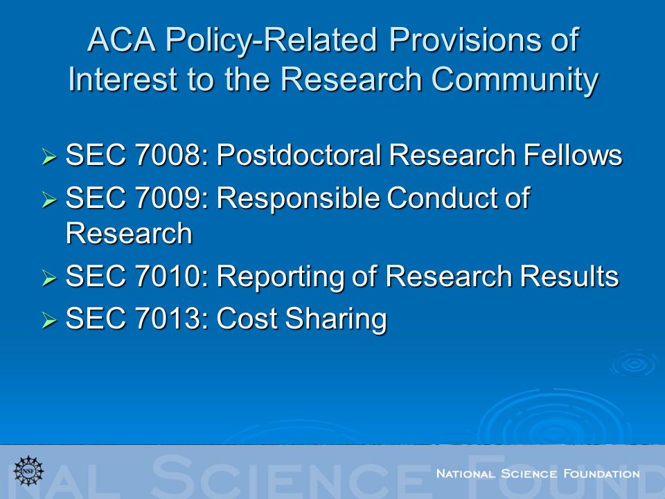 ACA Policy-Related Provisions of Interest to the Research Community  SEC 7008: Postdoctoral Research Fellows  SEC 7009: Responsible Conduct of Research  SEC 7010: Reporting of Research Results  SEC 7013: Cost Sharing
