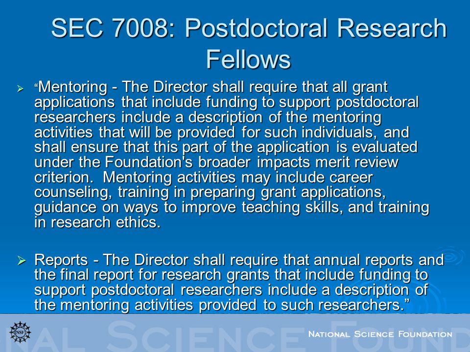 SEC 7008: Postdoctoral Research Fellows  Mentoring - The Director shall require that all grant applications that include funding to support postdoctoral researchers include a description of the mentoring activities that will be provided for such individuals, and shall ensure that this part of the application is evaluated under the Foundation s broader impacts merit review criterion.