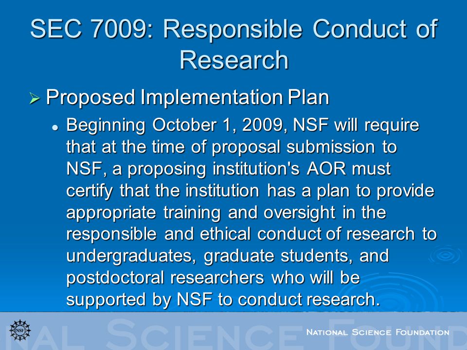 SEC 7009: Responsible Conduct of Research  Proposed Implementation Plan Beginning October 1, 2009, NSF will require that at the time of proposal submission to NSF, a proposing institution s AOR must certify that the institution has a plan to provide appropriate training and oversight in the responsible and ethical conduct of research to undergraduates, graduate students, and postdoctoral researchers who will be supported by NSF to conduct research.