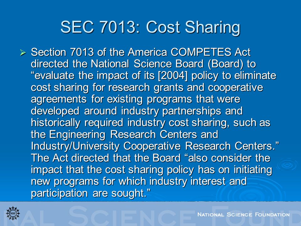 SEC 7013: Cost Sharing  Section 7013 of the America COMPETES Act directed the National Science Board (Board) to evaluate the impact of its [2004] policy to eliminate cost sharing for research grants and cooperative agreements for existing programs that were developed around industry partnerships and historically required industry cost sharing, such as the Engineering Research Centers and Industry/University Cooperative Research Centers. The Act directed that the Board also consider the impact that the cost sharing policy has on initiating new programs for which industry interest and participation are sought.