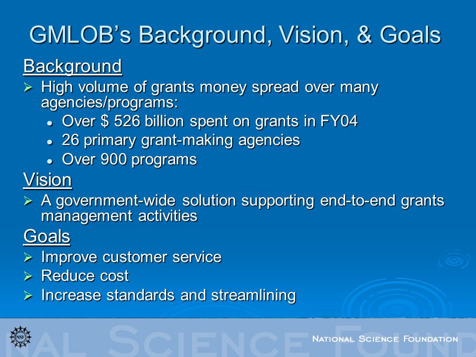 GMLOB’s Background, Vision, & Goals Background  High volume of grants money spread over many agencies/programs: Over $ 526 billion spent on grants in FY04 Over $ 526 billion spent on grants in FY04 26 primary grant-making agencies 26 primary grant-making agencies Over 900 programs Over 900 programsVision  A government-wide solution supporting end-to-end grants management activities Goals  Improve customer service  Reduce cost  Increase standards and streamlining