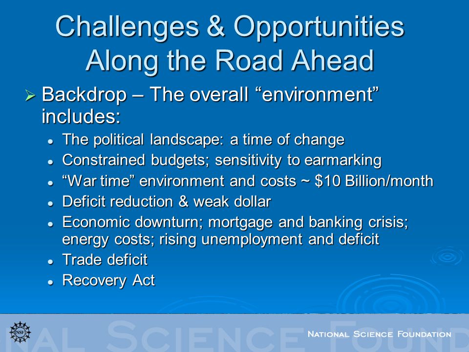 Challenges & Opportunities Along the Road Ahead  Backdrop – The overall environment includes: The political landscape: a time of change The political landscape: a time of change Constrained budgets; sensitivity to earmarking Constrained budgets; sensitivity to earmarking War time environment and costs ~ $10 Billion/month War time environment and costs ~ $10 Billion/month Deficit reduction & weak dollar Deficit reduction & weak dollar Economic downturn; mortgage and banking crisis; energy costs; rising unemployment and deficit Economic downturn; mortgage and banking crisis; energy costs; rising unemployment and deficit Trade deficit Trade deficit Recovery Act Recovery Act