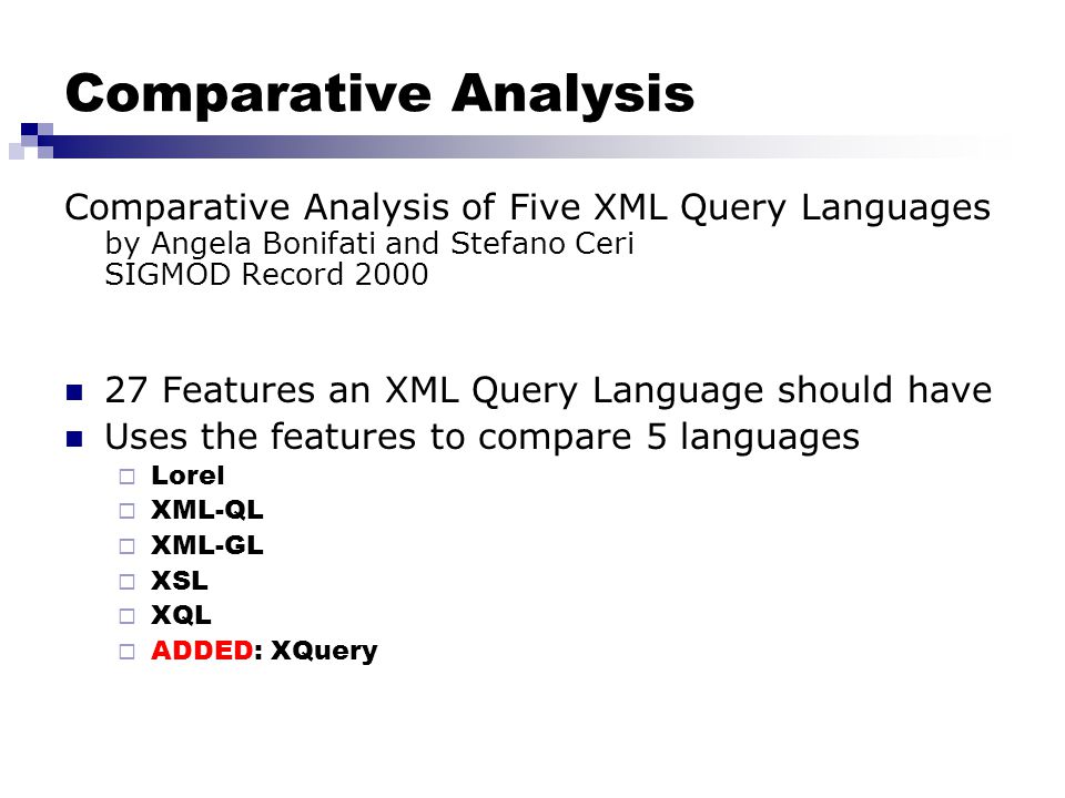 Comparative Analysis Comparative Analysis of Five XML Query Languages by Angela Bonifati and Stefano Ceri SIGMOD Record Features an XML Query Language should have Uses the features to compare 5 languages  Lorel  XML-QL  XML-GL  XSL  XQL  ADDED: XQuery