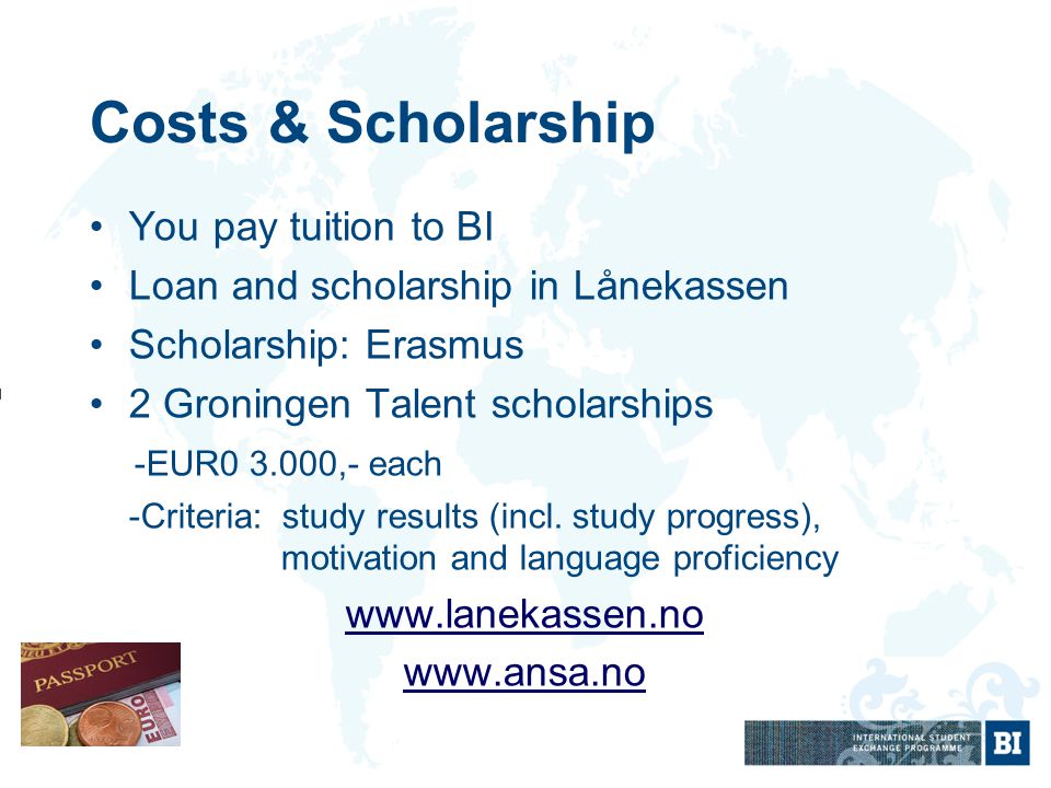 Costs & Scholarship You pay tuition to BI Loan and scholarship in Lånekassen Scholarship: Erasmus 2 Groningen Talent scholarships -EUR ,- each -Criteria: study results (incl.