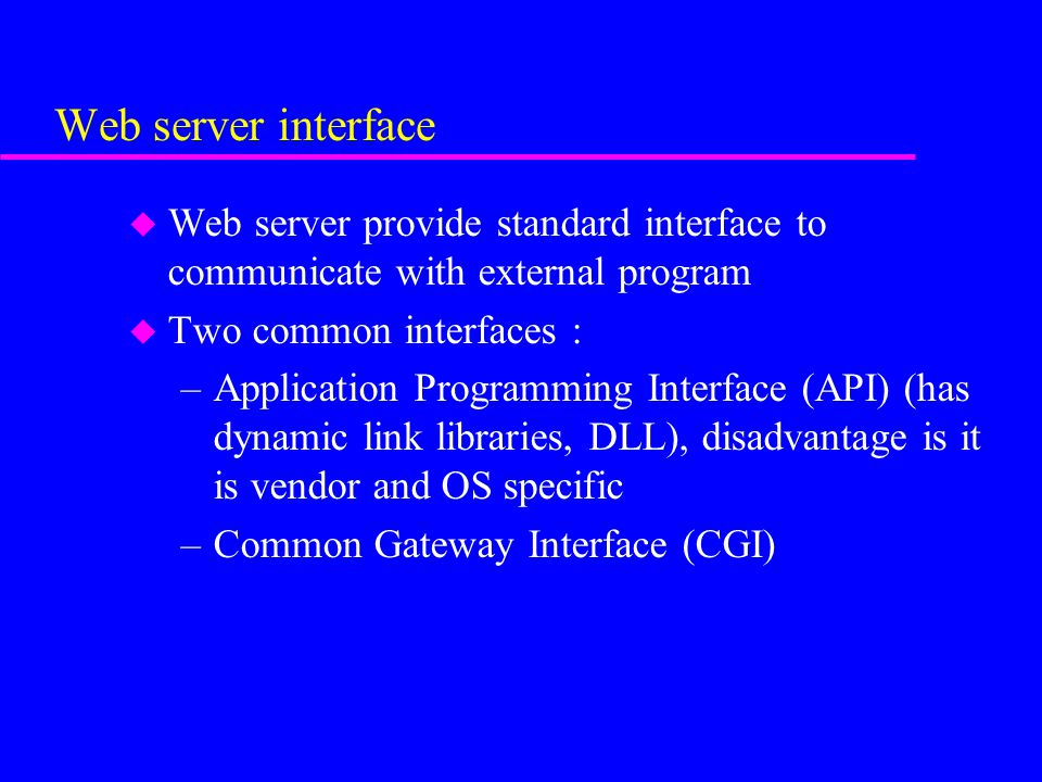 Web server interface u Web server provide standard interface to communicate with external program u Two common interfaces : –Application Programming Interface (API) (has dynamic link libraries, DLL), disadvantage is it is vendor and OS specific –Common Gateway Interface (CGI)