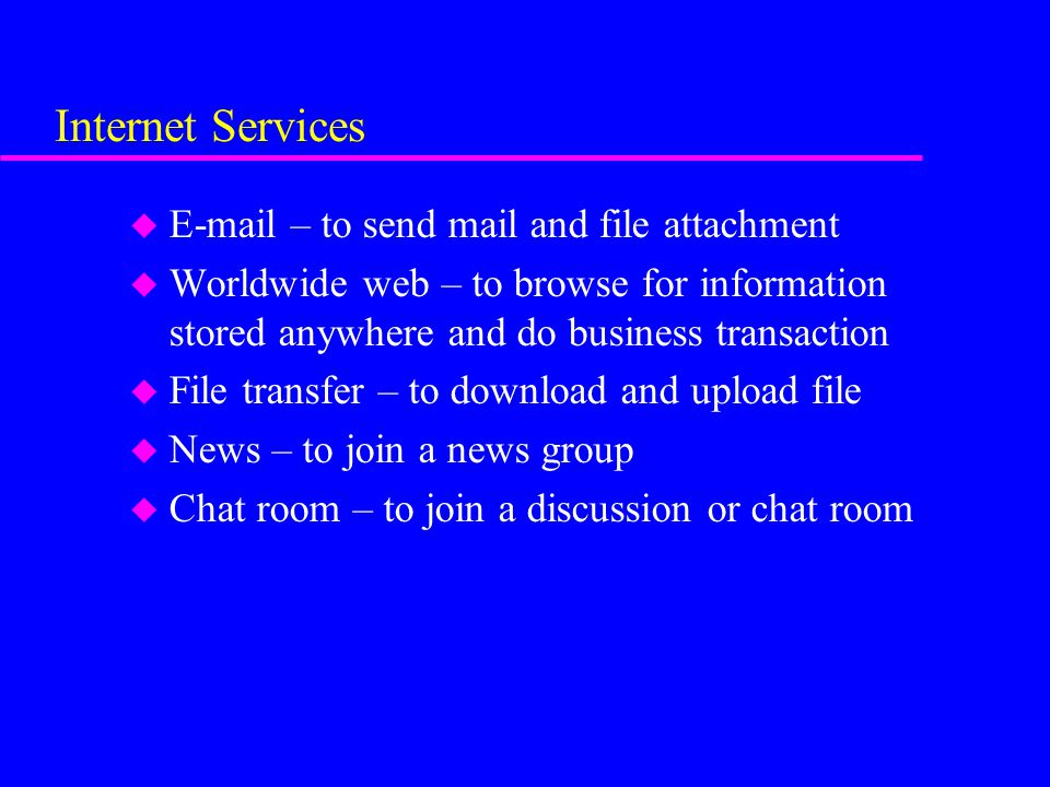 Internet Services u  – to send mail and file attachment u Worldwide web – to browse for information stored anywhere and do business transaction u File transfer – to download and upload file u News – to join a news group u Chat room – to join a discussion or chat room