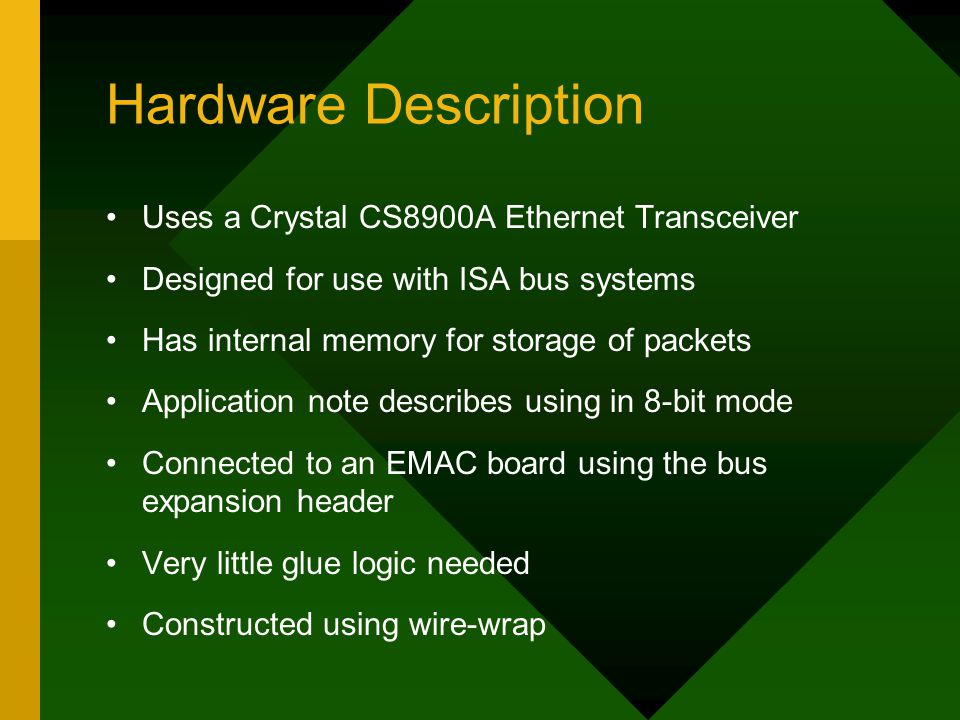 Hardware Description Uses a Crystal CS8900A Ethernet Transceiver Designed for use with ISA bus systems Has internal memory for storage of packets Application note describes using in 8-bit mode Connected to an EMAC board using the bus expansion header Very little glue logic needed Constructed using wire-wrap