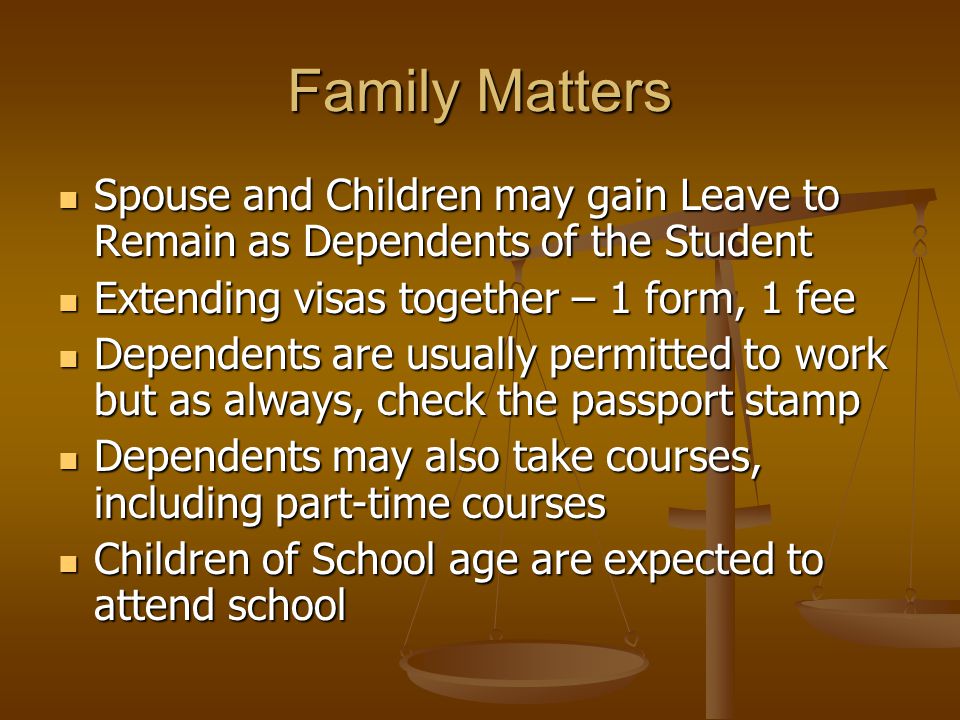 Family Matters Spouse and Children may gain Leave to Remain as Dependents of the Student Spouse and Children may gain Leave to Remain as Dependents of the Student Extending visas together – 1 form, 1 fee Extending visas together – 1 form, 1 fee Dependents are usually permitted to work but as always, check the passport stamp Dependents are usually permitted to work but as always, check the passport stamp Dependents may also take courses, including part-time courses Dependents may also take courses, including part-time courses Children of School age are expected to attend school Children of School age are expected to attend school