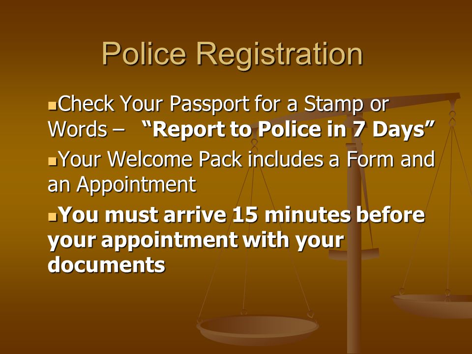 Police Registration Check Your Passport for a Stamp or Words – Report to Police in 7 Days Check Your Passport for a Stamp or Words – Report to Police in 7 Days Your Welcome Pack includes a Form and an Appointment Your Welcome Pack includes a Form and an Appointment You must arrive 15 minutes before your appointment with your documents You must arrive 15 minutes before your appointment with your documents