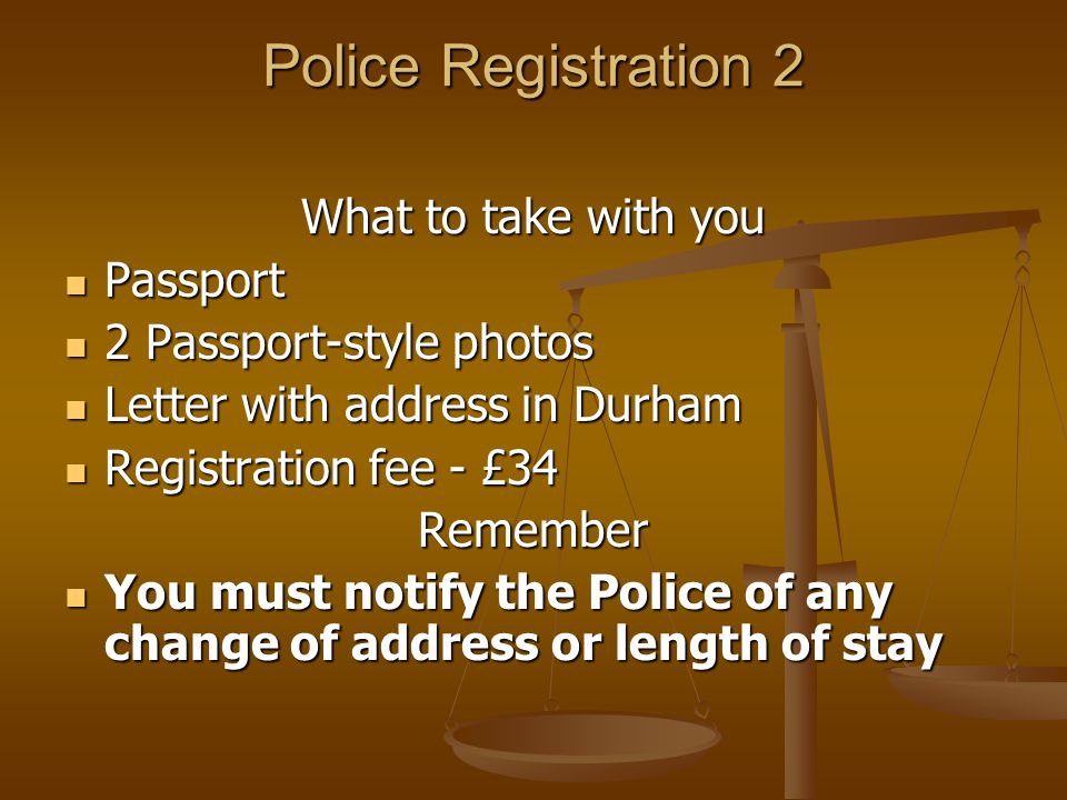 Police Registration 2 What to take with you Passport Passport 2 Passport-style photos 2 Passport-style photos Letter with address in Durham Letter with address in Durham Registration fee - £34 Registration fee - £34Remember You must notify the Police of any change of address or length of stay You must notify the Police of any change of address or length of stay