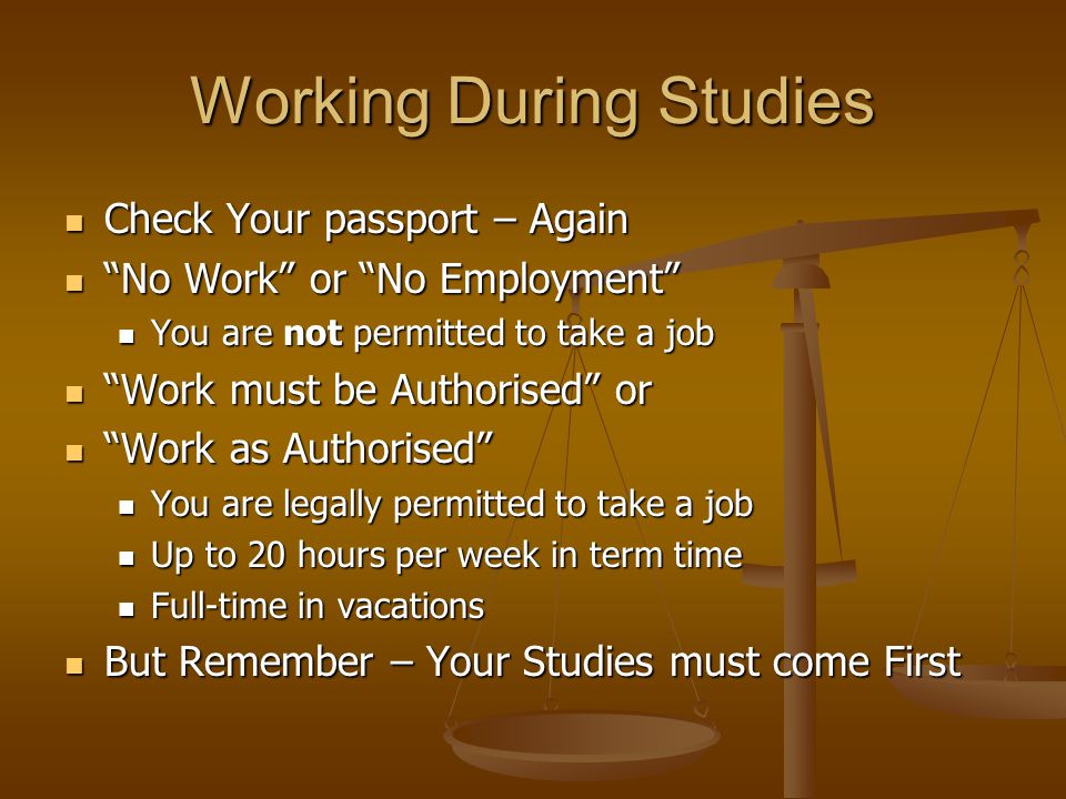 Working During Studies Check Your passport – Again Check Your passport – Again No Work or No Employment No Work or No Employment You are not permitted to take a job You are not permitted to take a job Work must be Authorised or Work must be Authorised or Work as Authorised Work as Authorised You are legally permitted to take a job You are legally permitted to take a job Up to 20 hours per week in term time Up to 20 hours per week in term time Full-time in vacations Full-time in vacations But Remember – Your Studies must come First But Remember – Your Studies must come First
