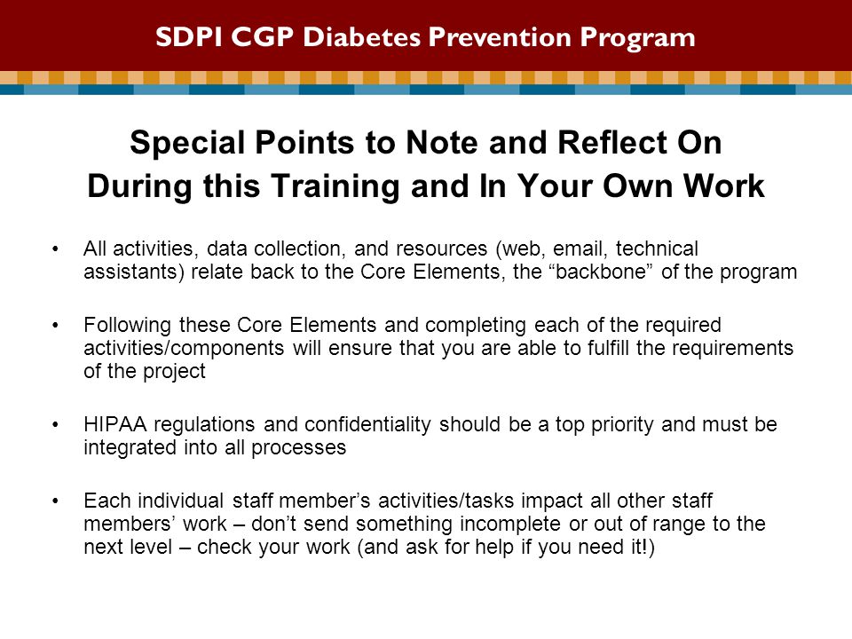 Special Points to Note and Reflect On During this Training and In Your Own Work All activities, data collection, and resources (web,  , technical assistants) relate back to the Core Elements, the backbone of the program Following these Core Elements and completing each of the required activities/components will ensure that you are able to fulfill the requirements of the project HIPAA regulations and confidentiality should be a top priority and must be integrated into all processes Each individual staff member’s activities/tasks impact all other staff members’ work – don’t send something incomplete or out of range to the next level – check your work (and ask for help if you need it!) SDPI CGP Diabetes Prevention Program