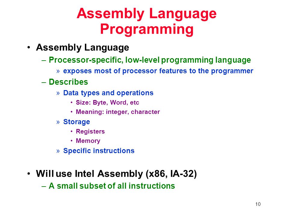 10 Assembly Language Programming Assembly Language –Processor-specific, low-level programming language »exposes most of processor features to the programmer –Describes »Data types and operations Size: Byte, Word, etc Meaning: integer, character »Storage Registers Memory »Specific instructions Will use Intel Assembly (x86, IA-32) –A small subset of all instructions