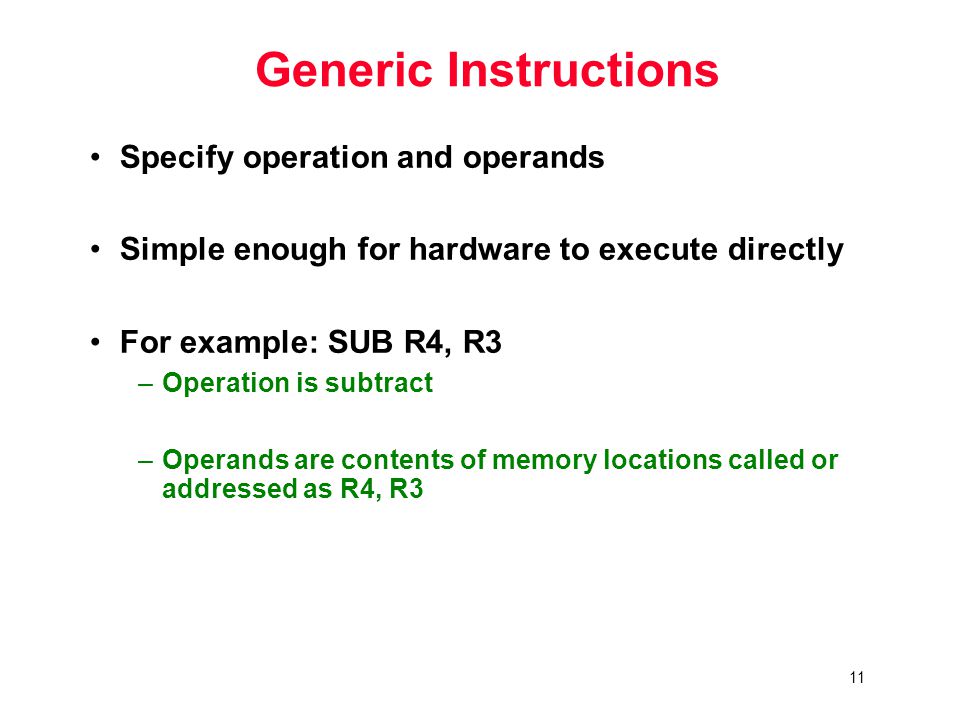 11 Generic Instructions Specify operation and operands Simple enough for hardware to execute directly For example: SUB R4, R3 –Operation is subtract –Operands are contents of memory locations called or addressed as R4, R3
