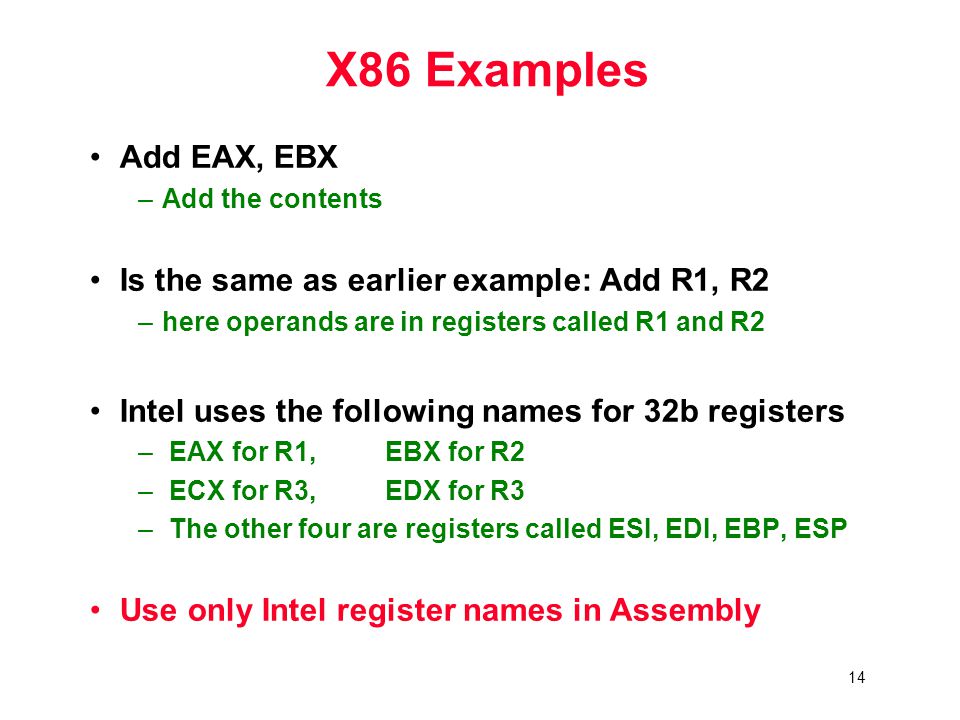 14 X86 Examples Add EAX, EBX –Add the contents Is the same as earlier example: Add R1, R2 –here operands are in registers called R1 and R2 Intel uses the following names for 32b registers – EAX for R1, EBX for R2 – ECX for R3, EDX for R3 – The other four are registers called ESI, EDI, EBP, ESP Use only Intel register names in Assembly