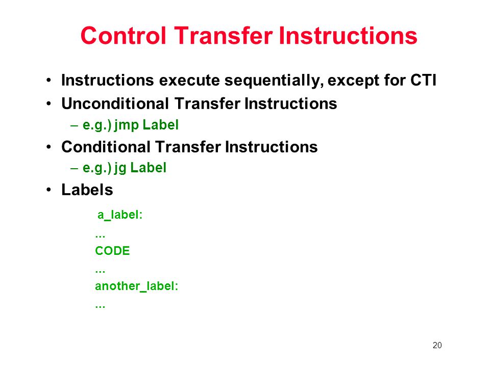 20 Control Transfer Instructions Instructions execute sequentially, except for CTI Unconditional Transfer Instructions –e.g.) jmp Label Conditional Transfer Instructions –e.g.) jg Label Labels a_label:...
