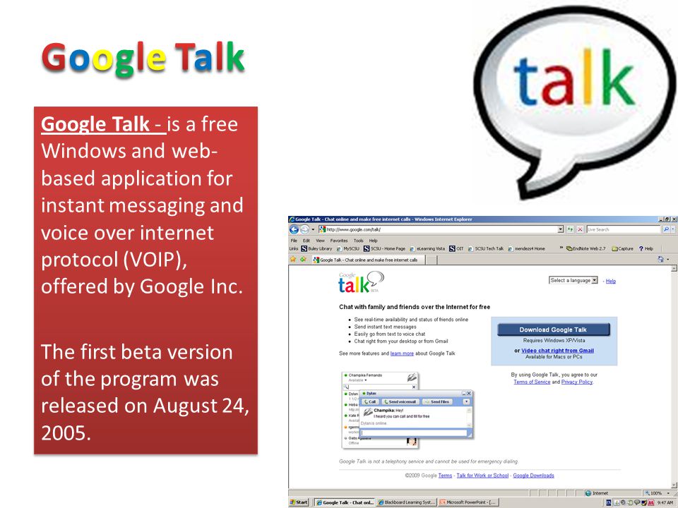 Google Talk - is a free Windows and web- based application for instant messaging and voice over internet protocol (VOIP), offered by Google Inc.