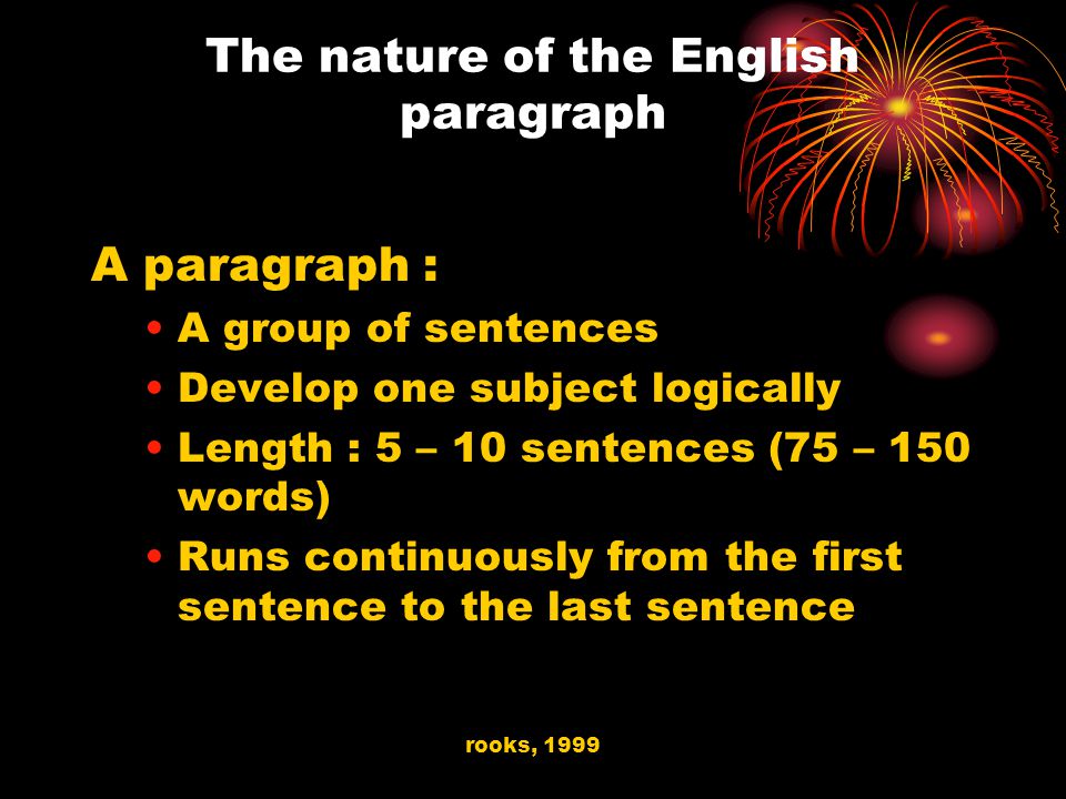 rooks, 1999 The nature of the English paragraph A paragraph : A group of sentences Develop one subject logically Length : 5 – 10 sentences (75 – 150 words) Runs continuously from the first sentence to the last sentence