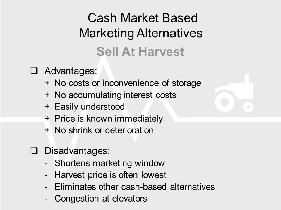  Advantages: +No costs or inconvenience of storage +No accumulating interest costs +Easily understood +Price is known immediately +No shrink or deterioration  Disadvantages: -Shortens marketing window -Harvest price is often lowest -Eliminates other cash-based alternatives -Congestion at elevators Cash Market Based Marketing Alternatives Sell At Harvest