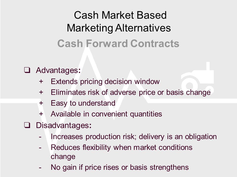  Advantages: +Extends pricing decision window +Eliminates risk of adverse price or basis change +Easy to understand +Available in convenient quantities  Disadvantages: -Increases production risk; delivery is an obligation -Reduces flexibility when market conditions change -No gain if price rises or basis strengthens Cash Forward Contracts Cash Market Based Marketing Alternatives