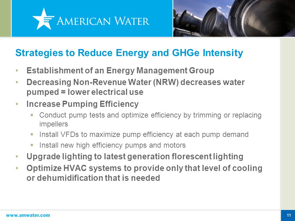 11 Strategies to Reduce Energy and GHGe Intensity Establishment of an Energy Management Group Decreasing Non-Revenue Water (NRW) decreases water pumped = lower electrical use Increase Pumping Efficiency  Conduct pump tests and optimize efficiency by trimming or replacing impellers  Install VFDs to maximize pump efficiency at each pump demand  Install new high efficiency pumps and motors Upgrade lighting to latest generation florescent lighting Optimize HVAC systems to provide only that level of cooling or dehumidification that is needed