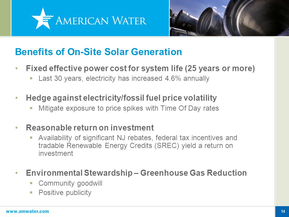 14 Benefits of On-Site Solar Generation Fixed effective power cost for system life (25 years or more)  Last 30 years, electricity has increased 4.6% annually Hedge against electricity/fossil fuel price volatility  Mitigate exposure to price spikes with Time Of Day rates Reasonable return on investment  Availability of significant NJ rebates, federal tax incentives and tradable Renewable Energy Credits (SREC) yield a return on investment Environmental Stewardship – Greenhouse Gas Reduction  Community goodwill  Positive publicity