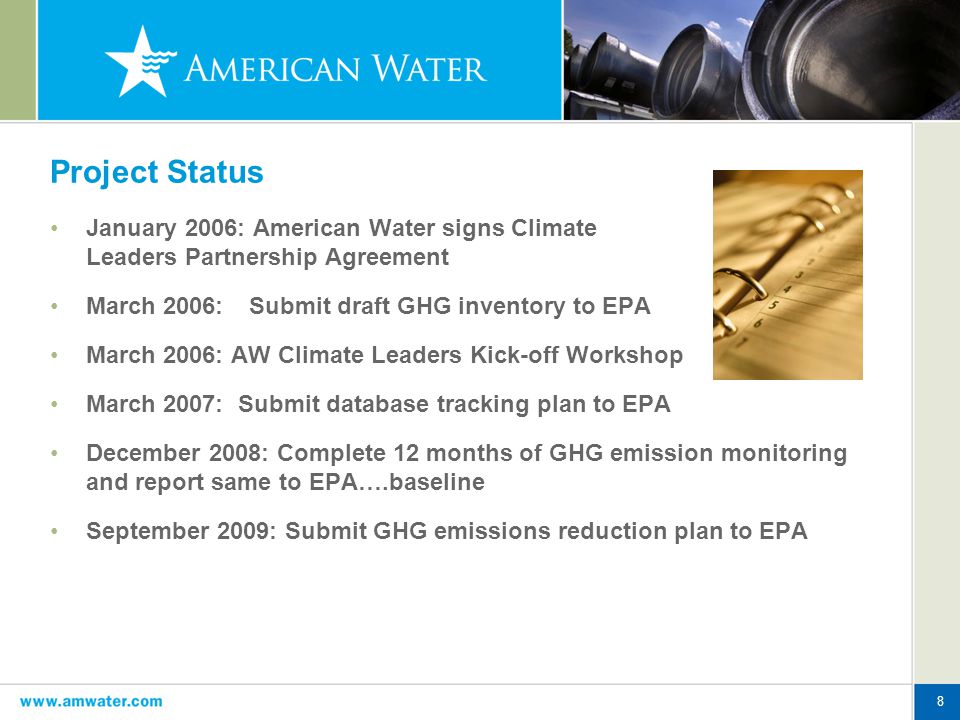8 Project Status January 2006: American Water signs Climate Leaders Partnership Agreement March 2006: Submit draft GHG inventory to EPA March 2006: AW Climate Leaders Kick-off Workshop March 2007: Submit database tracking plan to EPA December 2008: Complete 12 months of GHG emission monitoring and report same to EPA….baseline September 2009: Submit GHG emissions reduction plan to EPA