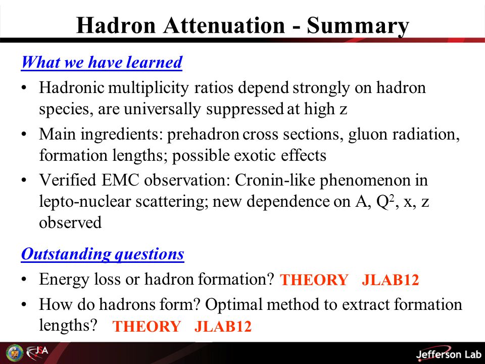 Hadron Attenuation - Summary What we have learned Hadronic multiplicity ratios depend strongly on hadron species, are universally suppressed at high z Main ingredients: prehadron cross sections, gluon radiation, formation lengths; possible exotic effects Verified EMC observation: Cronin-like phenomenon in lepto-nuclear scattering; new dependence on A, Q 2, x, z observed Outstanding questions Energy loss or hadron formation.
