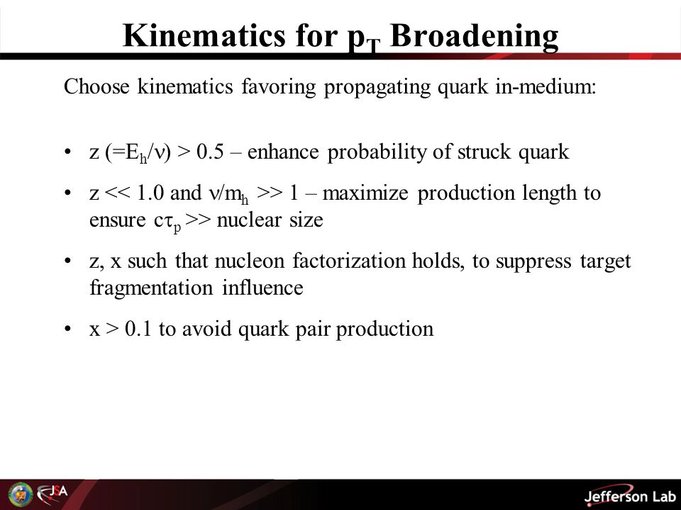 Kinematics for p T Broadening Choose kinematics favoring propagating quark in-medium: z (=E h / ) > 0.5 – enhance probability of struck quark z > 1 – maximize production length to ensure c  p >> nuclear size z, x such that nucleon factorization holds, to suppress target fragmentation influence x > 0.1 to avoid quark pair production