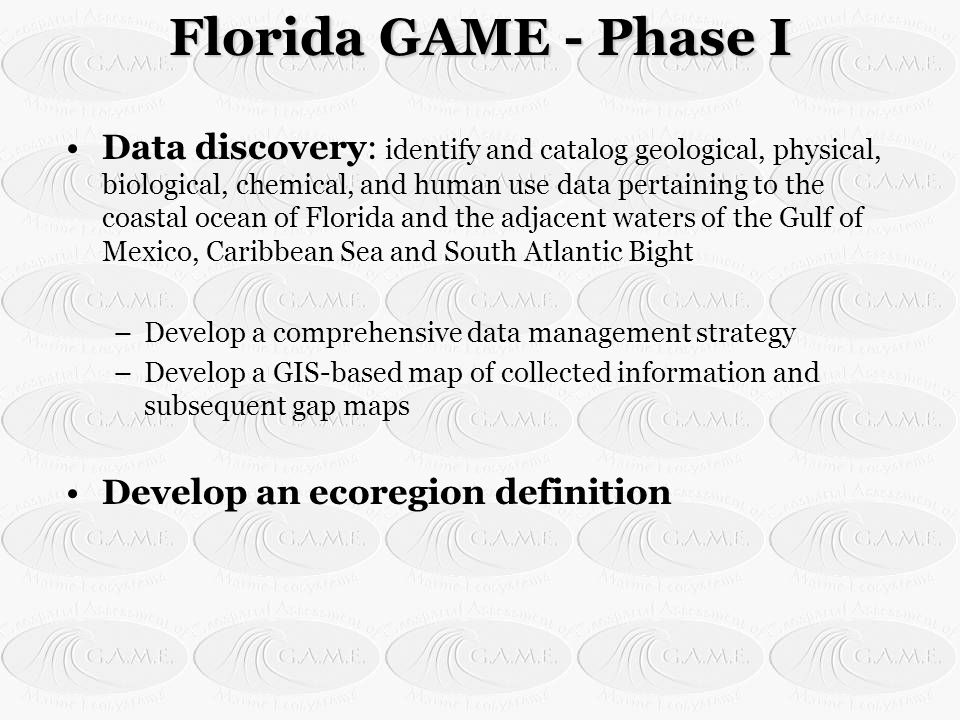 Florida GAME - Phase I Data discovery: identify and catalog geological, physical, biological, chemical, and human use data pertaining to the coastal ocean of Florida and the adjacent waters of the Gulf of Mexico, Caribbean Sea and South Atlantic Bight –Develop a comprehensive data management strategy –Develop a GIS-based map of collected information and subsequent gap maps Develop an ecoregion definition