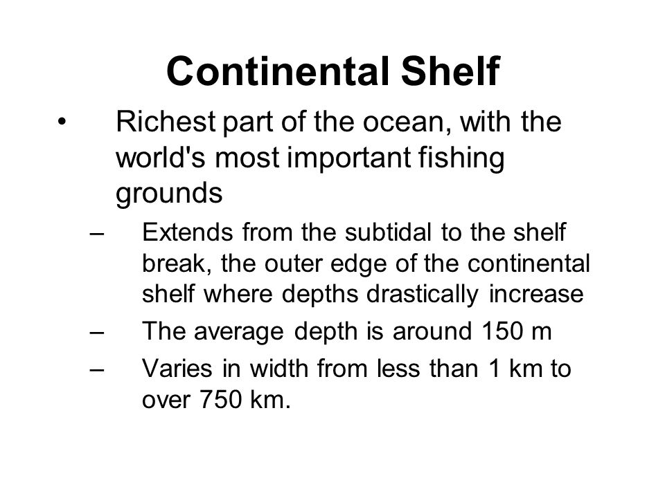 Continental Shelf Richest part of the ocean, with the world s most important fishing grounds –Extends from the subtidal to the shelf break, the outer edge of the continental shelf where depths drastically increase –The average depth is around 150 m –Varies in width from less than 1 km to over 750 km.