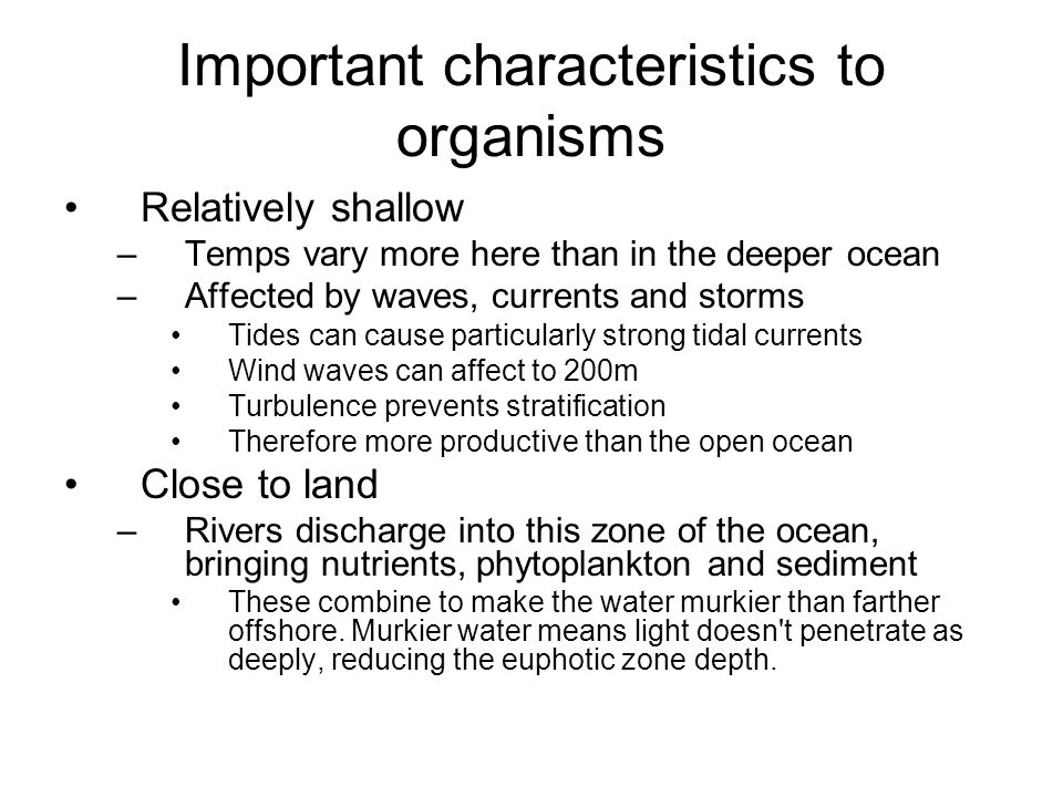 Important characteristics to organisms Relatively shallow –Temps vary more here than in the deeper ocean –Affected by waves, currents and storms Tides can cause particularly strong tidal currents Wind waves can affect to 200m Turbulence prevents stratification Therefore more productive than the open ocean Close to land –Rivers discharge into this zone of the ocean, bringing nutrients, phytoplankton and sediment These combine to make the water murkier than farther offshore.
