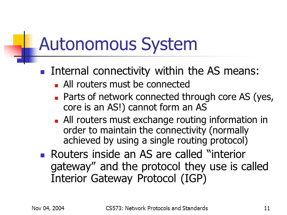 Nov 04, 2004CS573: Network Protocols and Standards11 Autonomous System Internal connectivity within the AS means: All routers must be connected Parts of network connected through core AS (yes, core is an AS!) cannot form an AS All routers must exchange routing information in order to maintain the connectivity (normally achieved by using a single routing protocol) Routers inside an AS are called interior gateway and the protocol they use is called Interior Gateway Protocol (IGP)