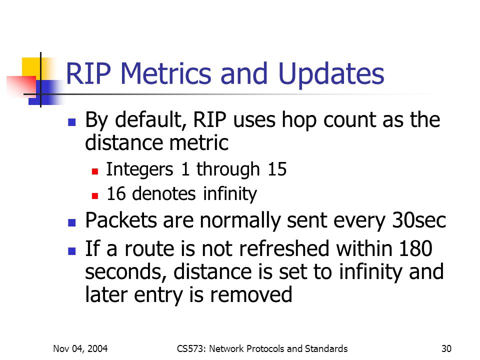 Nov 04, 2004CS573: Network Protocols and Standards30 RIP Metrics and Updates By default, RIP uses hop count as the distance metric Integers 1 through denotes infinity Packets are normally sent every 30sec If a route is not refreshed within 180 seconds, distance is set to infinity and later entry is removed