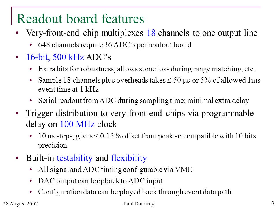28 August 2002Paul Dauncey6 Readout board features Very-front-end chip multiplexes 18 channels to one output line 648 channels require 36 ADC’s per readout board 16-bit, 500 kHz ADC’s Extra bits for robustness; allows some loss during range matching, etc.
