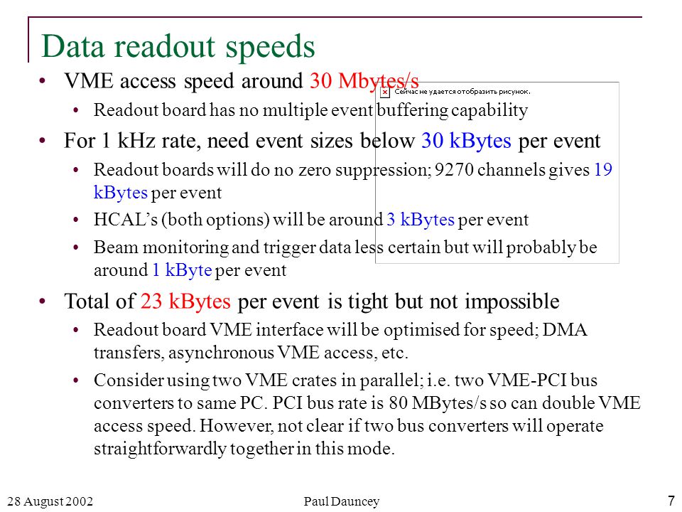 28 August 2002Paul Dauncey7 Data readout speeds VME access speed around 30 Mbytes/s Readout board has no multiple event buffering capability For 1 kHz rate, need event sizes below 30 kBytes per event Readout boards will do no zero suppression; 9270 channels gives 19 kBytes per event HCAL’s (both options) will be around 3 kBytes per event Beam monitoring and trigger data less certain but will probably be around 1 kByte per event Total of 23 kBytes per event is tight but not impossible Readout board VME interface will be optimised for speed; DMA transfers, asynchronous VME access, etc.