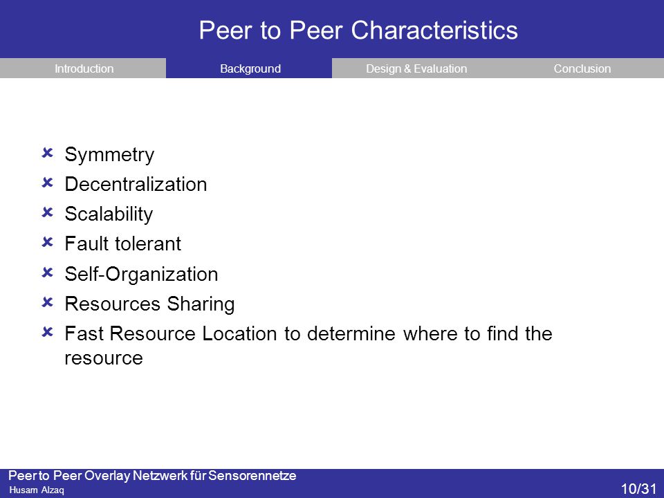 Peer to Peer Overlay Netzwerk für Sensorennetze Husam Alzaq Peer to Peer Characteristics ConclusionDesign & EvaluationBackgroundIntroduction  Symmetry  Decentralization  Scalability  Fault tolerant  Self-Organization  Resources Sharing  Fast Resource Location to determine where to find the resource 10/31