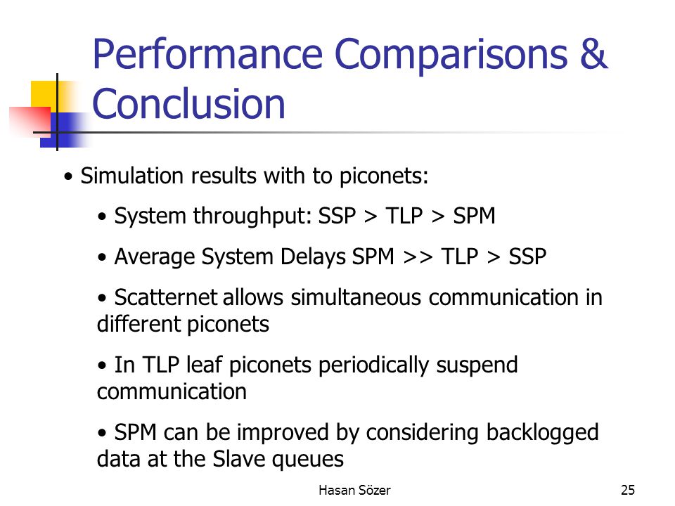 Hasan Sözer25 Performance Comparisons & Conclusion Simulation results with to piconets: System throughput: SSP > TLP > SPM Average System Delays SPM >> TLP > SSP Scatternet allows simultaneous communication in different piconets In TLP leaf piconets periodically suspend communication SPM can be improved by considering backlogged data at the Slave queues