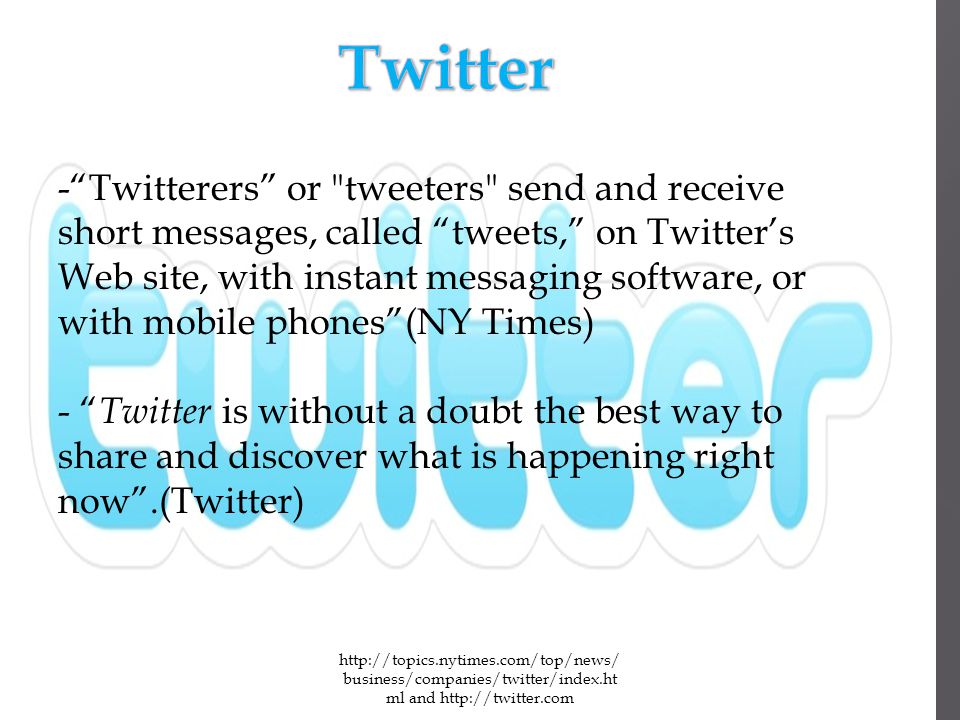 business/companies/twitter/index.ht ml and   - Twitterers or tweeters send and receive short messages, called tweets, on Twitter’s Web site, with instant messaging software, or with mobile phones (NY Times) - Twitter is without a doubt the best way to share and discover what is happening right now .(Twitter)