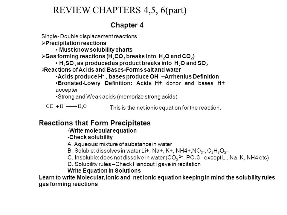 REVIEW CHAPTERS 4,5, 6(part) Single- Double displacement reactions  Precipitation reactions Must know solubility charts  Gas forming reactions (H 2 CO 3 breaks into H 2 O and CO 2 ) H 2 SO 3 as produced as product breaks into H 2 O and SO 2  Reactions of Acids and Bases-Forms salt and water Acids produce H +, bases produce OH - --Arrhenius Definition Bronsted-Lowry Definition: Acids H+ donor and bases H+ accepter Strong and Weak acids (memorize strong acids) This is the net ionic equation for the reaction.