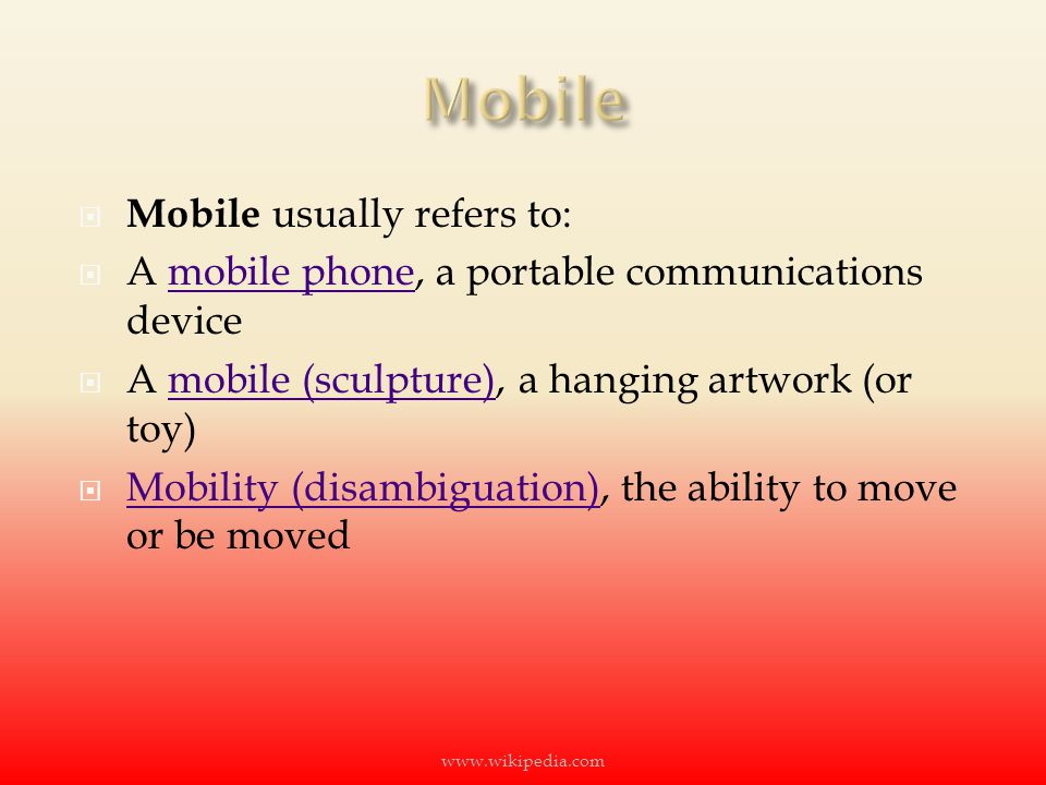  Mobile usually refers to:  A mobile phone, a portable communications devicemobile phone  A mobile (sculpture), a hanging artwork (or toy)mobile (sculpture)  Mobility (disambiguation), the ability to move or be moved Mobility (disambiguation)