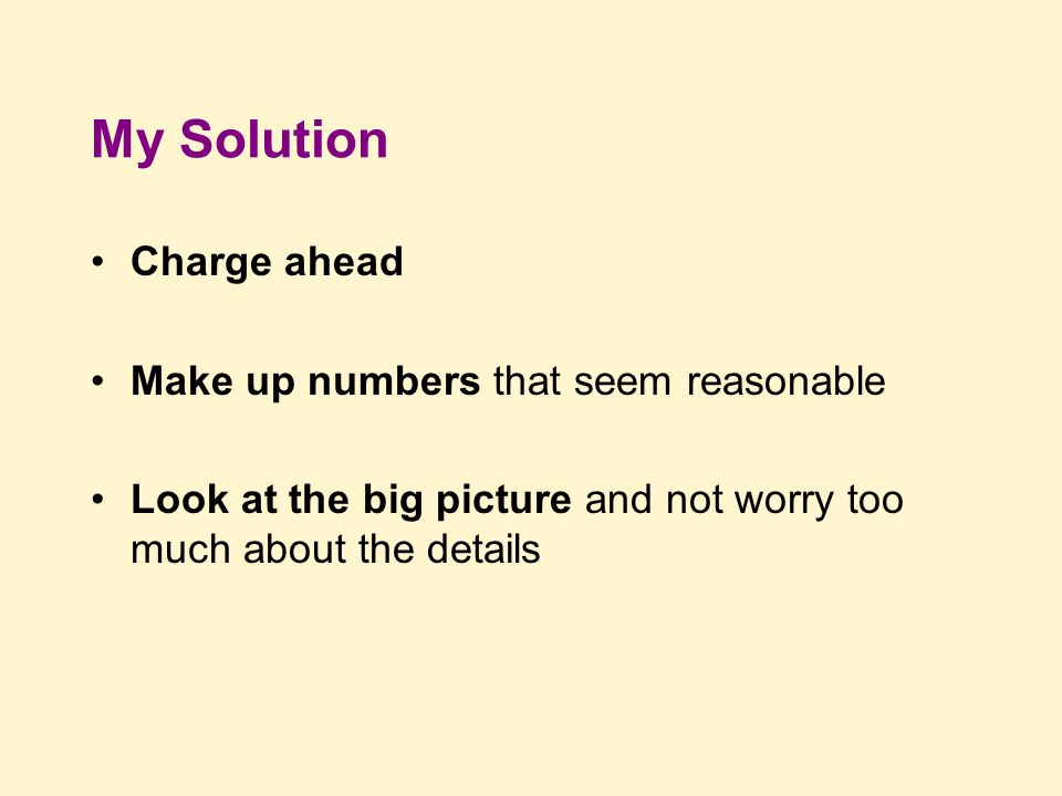 My Solution Charge ahead Make up numbers that seem reasonable Look at the big picture and not worry too much about the details