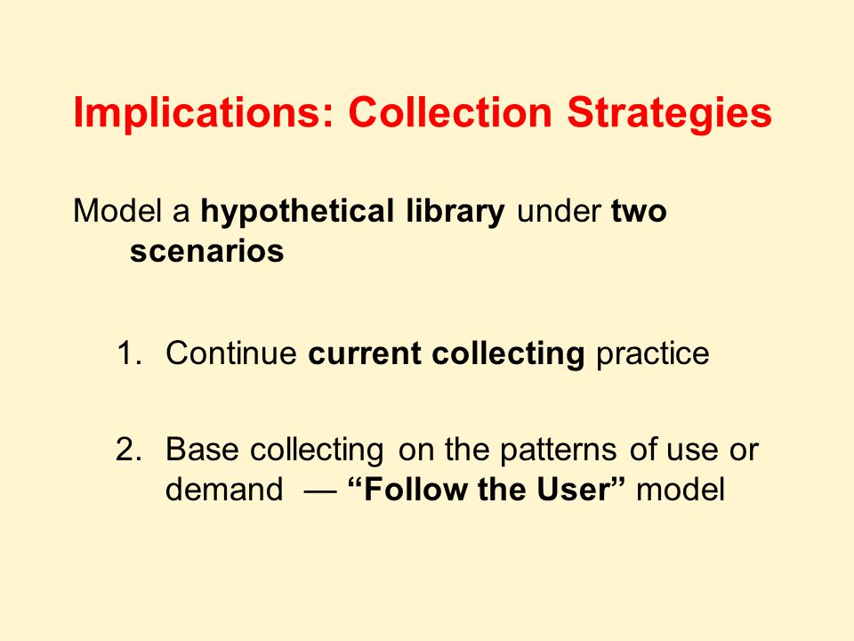 Implications: Collection Strategies Model a hypothetical library under two scenarios 1.Continue current collecting practice 2.Base collecting on the patterns of use or demand — Follow the User model