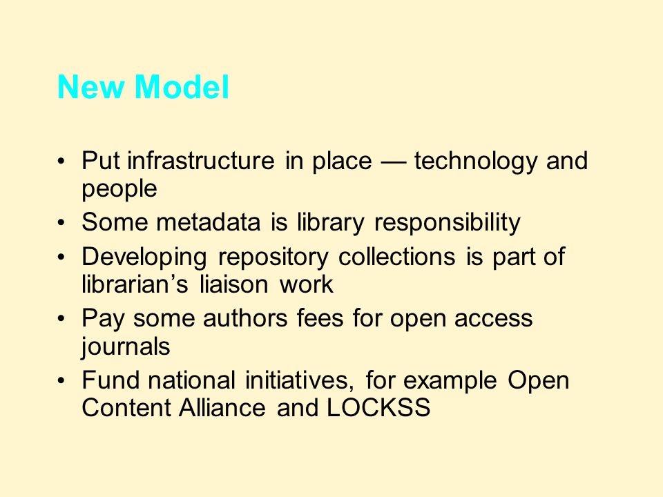 New Model Put infrastructure in place — technology and people Some metadata is library responsibility Developing repository collections is part of librarian’s liaison work Pay some authors fees for open access journals Fund national initiatives, for example Open Content Alliance and LOCKSS