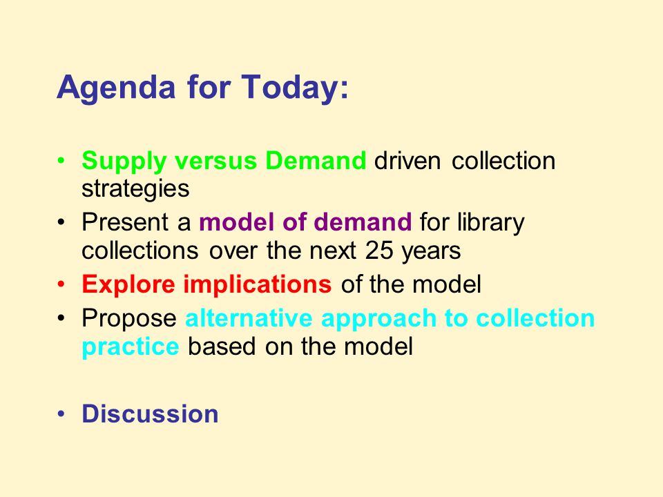 Agenda for Today: Supply versus Demand driven collection strategies Present a model of demand for library collections over the next 25 years Explore implications of the model Propose alternative approach to collection practice based on the model Discussion
