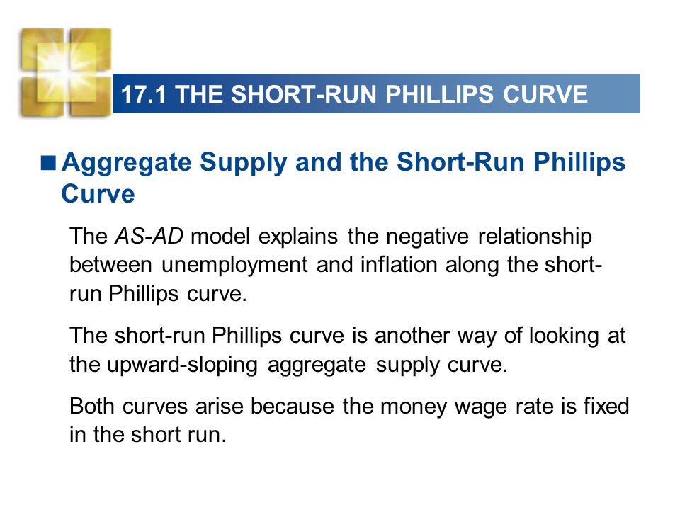 17.1 THE SHORT-RUN PHILLIPS CURVE  Aggregate Supply and the Short-Run Phillips Curve The AS-AD model explains the negative relationship between unemployment and inflation along the short- run Phillips curve.