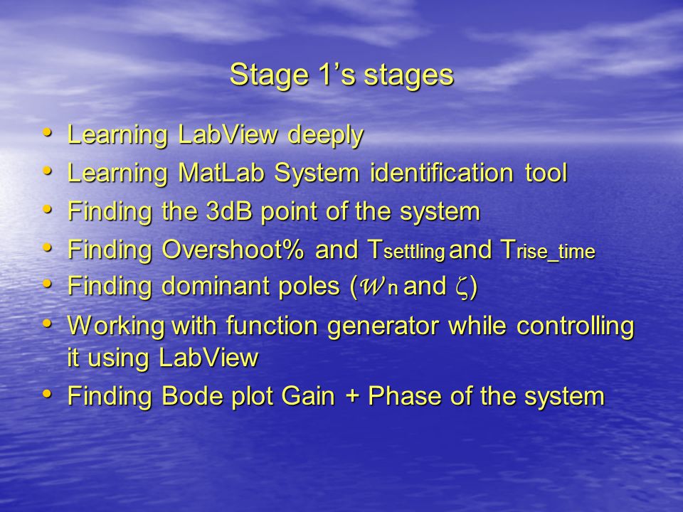 Stage 1’s stages Learning LabView deeply Learning LabView deeply Learning MatLab System identification tool Learning MatLab System identification tool Finding the 3dB point of the system Finding the 3dB point of the system Finding Overshoot% and T settling and T rise_time Finding Overshoot% and T settling and T rise_time Finding dominant poles ( W n and  ) Finding dominant poles ( W n and  ) Working with function generator while controlling it using LabView Working with function generator while controlling it using LabView Finding Bode plot Gain + Phase of the system Finding Bode plot Gain + Phase of the system